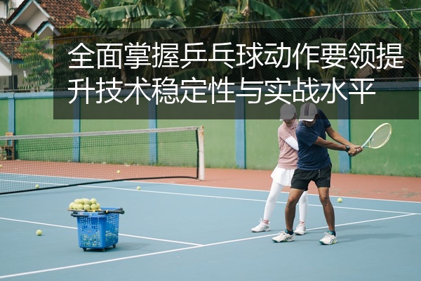 全面掌握乒乓球动作要领提升技术稳定性与实战水平